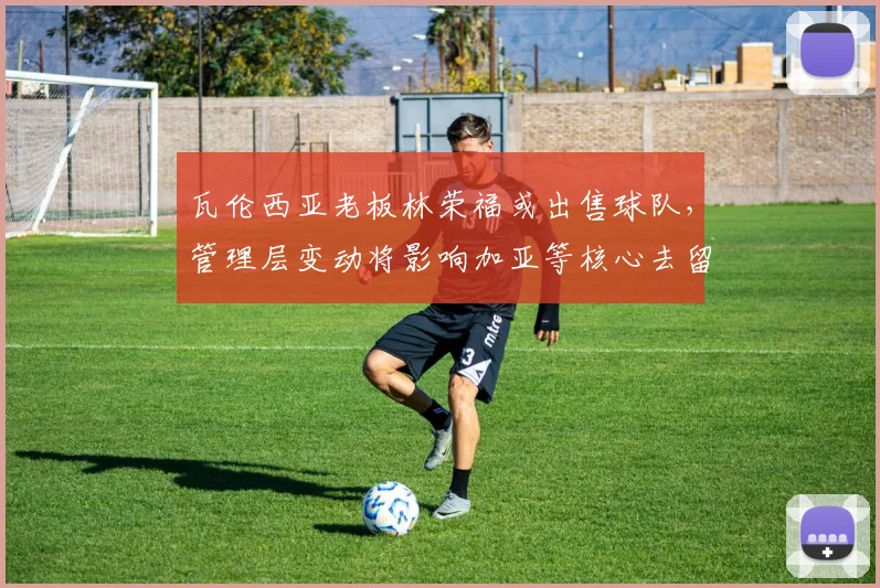 瓦伦西亚老板林荣福或出售球队，管理层变动将影响加亚等核心去留
