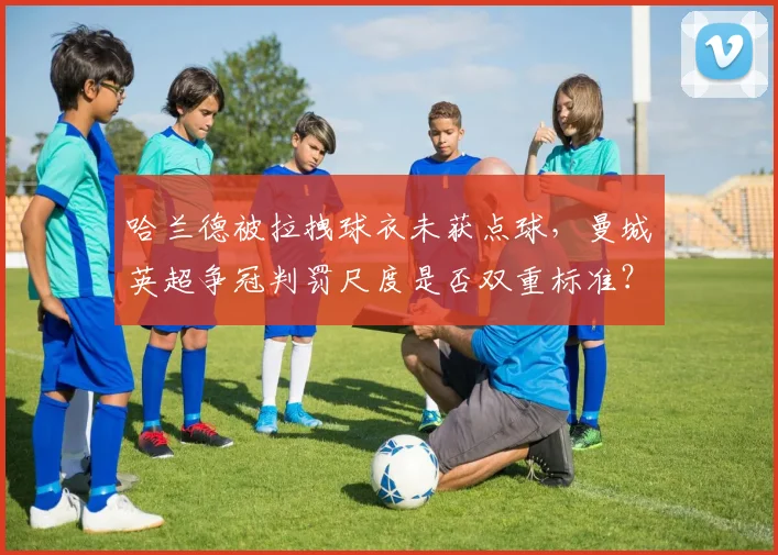哈兰德被拉拽球衣未获点球，曼城英超争冠判罚尺度是否双重标准？