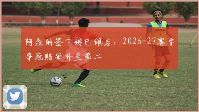 阿森纳签下姆巴佩后，2026-27赛季争冠赔率升至第二