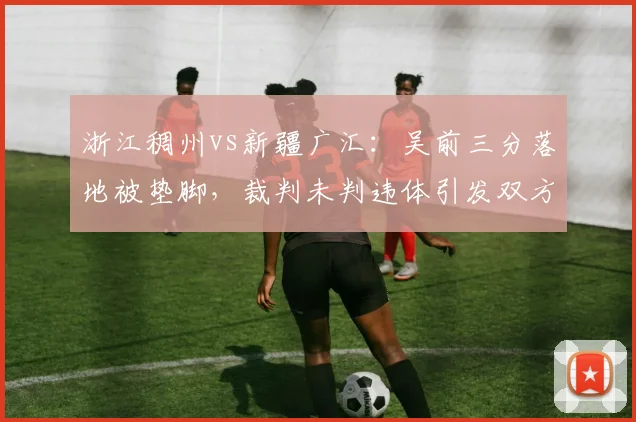 浙江稠州vs新疆广汇：吴前三分落地被垫脚，裁判未判违体引发双方球员冲突
