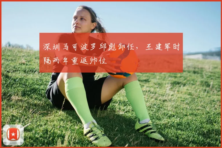 深圳马可波罗邱彪卸任，王建军时隔两年重返帅位
