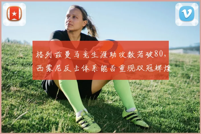 格列兹曼马竞生涯助攻数若破80，西蒙尼反击体系能否重现双冠辉煌？